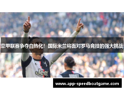 意甲联赛争夺白热化！国际米兰将面对罗马竞技的强大挑战